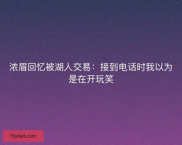 浓眉回忆被湖人交易：接到电话时我以为是在开玩笑