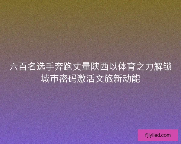 六百名选手奔跑丈量陕西以体育之力解锁城市密码激活文旅新动能