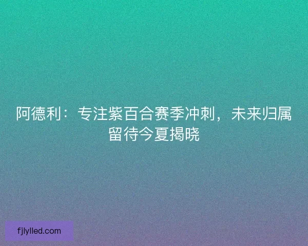 阿德利：专注紫百合赛季冲刺，未来归属留待今夏揭晓