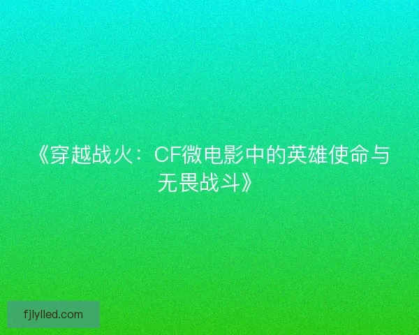 《穿越战火：CF微电影中的英雄使命与无畏战斗》
