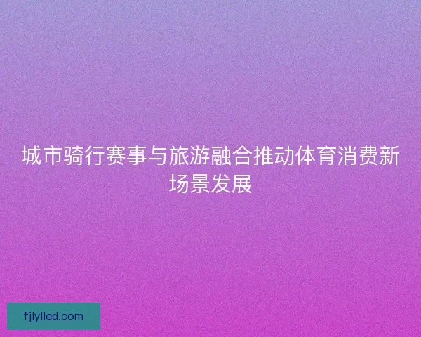 城市骑行赛事与旅游融合推动体育消费新场景发展